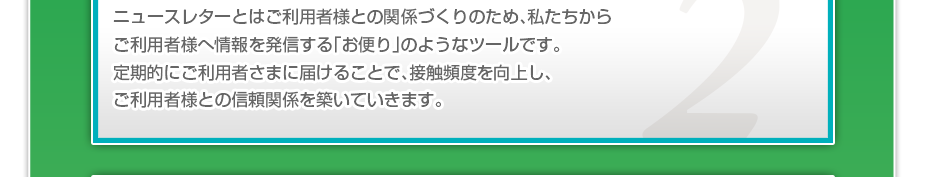 ニュースレターとはご利用者様との関係づくりのため、私たちからご利用者様へ情報を発信する「お便り」のようなツールです。定期的にご利用者さまに届けることで、接触頻度を向上し、ご利用者様との信頼関係を築いていきます。