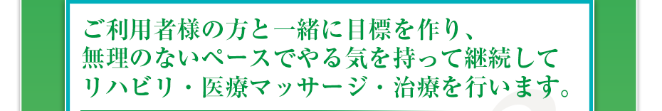 ご利用様の方と一緒に目標を作り、無理のないペースでやる気を持って継続してリハビリ・医療マッサージ・治療を行います。